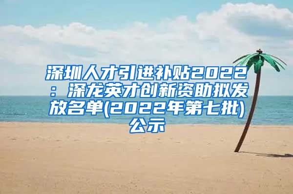 深圳人才引进补贴2022：深龙英才创新资助拟发放名单(2022年第七批)公示