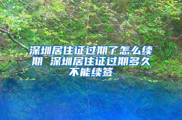 深圳居住证过期了怎么续期 深圳居住证过期多久不能续签