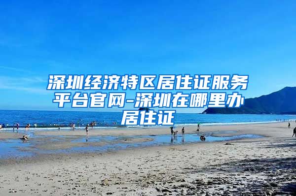 深圳经济特区居住证服务平台官网-深圳在哪里办居住证