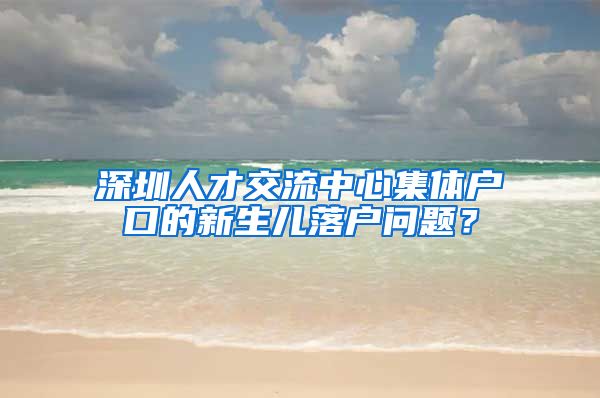 深圳人才交流中心集体户口的新生儿落户问题？