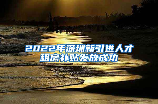 2022年深圳新引进人才租房补贴发放成功