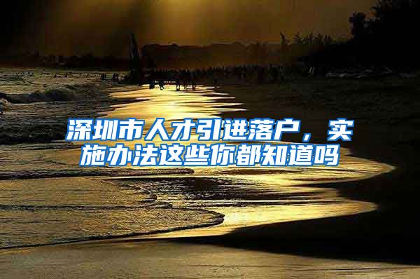 深圳市人才引进落户，实施办法这些你都知道吗