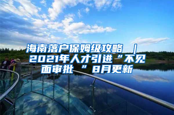 海南落户保姆级攻略 ｜ 2021年人才引进“不见面审批 ”8月更新