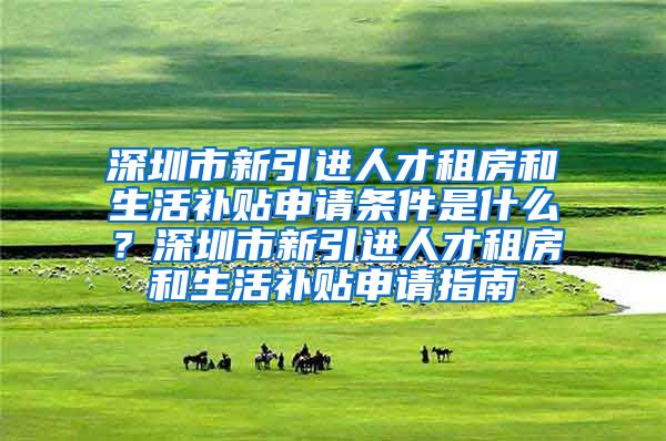 深圳市新引进人才租房和生活补贴申请条件是什么？深圳市新引进人才租房和生活补贴申请指南