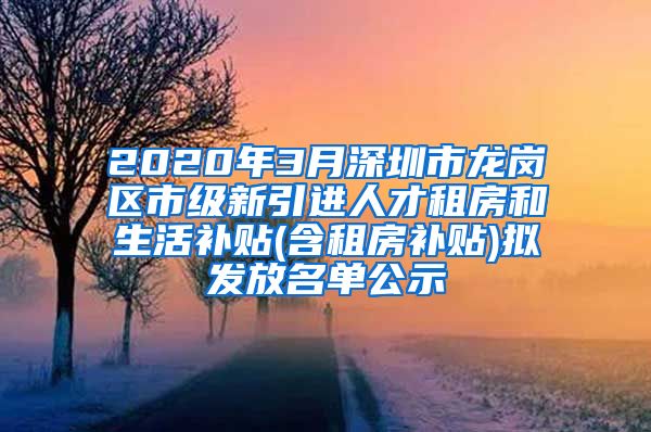 2020年3月深圳市龙岗区市级新引进人才租房和生活补贴(含租房补贴)拟发放名单公示