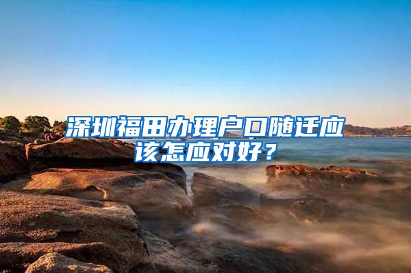 深圳福田办理户口随迁应该怎应对好？