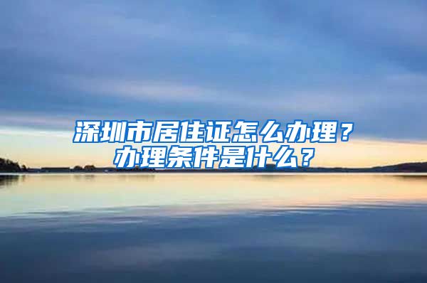 深圳市居住证怎么办理？办理条件是什么？