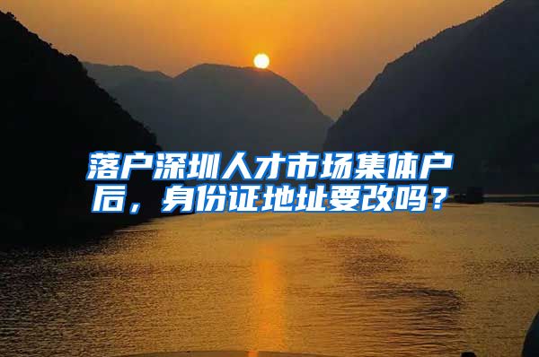 落户深圳人才市场集体户后，身份证地址要改吗？