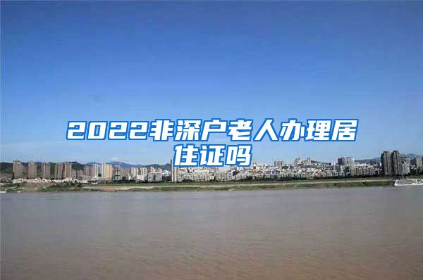 2022非深户老人办理居住证吗