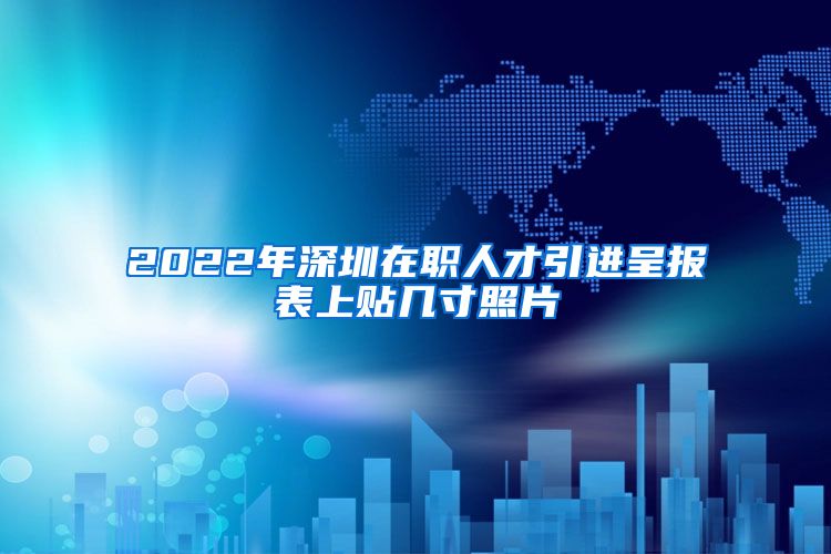 2022年深圳在职人才引进呈报表上贴几寸照片