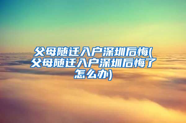 父母随迁入户深圳后悔(父母随迁入户深圳后悔了怎么办)