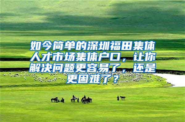 如今简单的深圳福田集体人才市场集体户口，让你解决问题更容易了，还是更困难了？