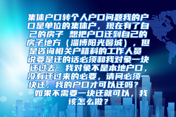 集体户口转个人户口问题我的户口是单位的集体户，现在有了自己的房子 想把户口迁到自己的房子地方（淄博阳光馨城），但是咨询相关户籍科的工作人员 说要是迁的话必须和我对象一块迁过去，我对象不是本地户口，没有迁过来的必要，请问必须一块迁，我的户口才可以迁吗？  如果不需要一块迁就可以，我该怎么做？