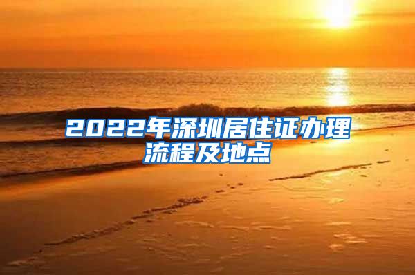 2022年深圳居住证办理流程及地点