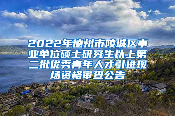 2022年德州市陵城区事业单位硕士研究生以上第二批优秀青年人才引进现场资格审查公告