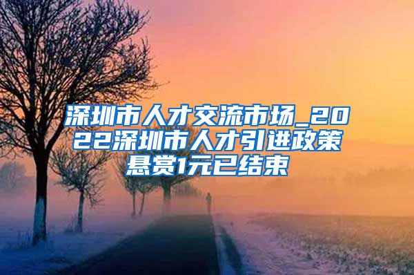 深圳市人才交流市场_2022深圳市人才引进政策悬赏1元已结束