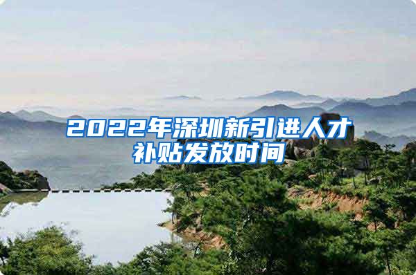 2022年深圳新引进人才补贴发放时间