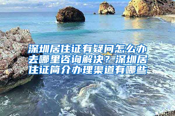 深圳居住证有疑问怎么办去哪里咨询解决？深圳居住证简介办理渠道有哪些