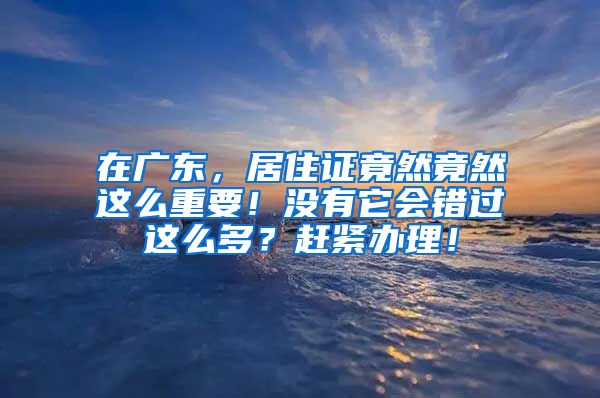 在广东，居住证竟然竟然这么重要！没有它会错过这么多？赶紧办理！