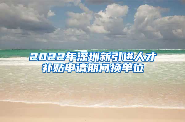 2022年深圳新引进人才补贴申请期间换单位