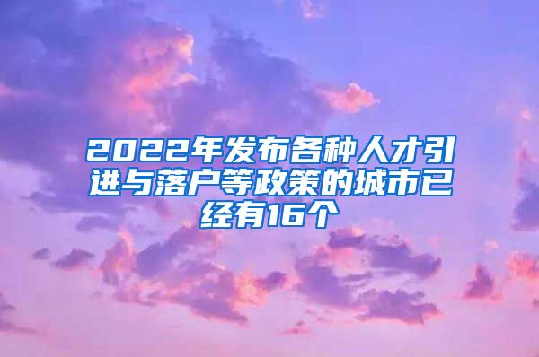 2022年发布各种人才引进与落户等政策的城市已经有16个