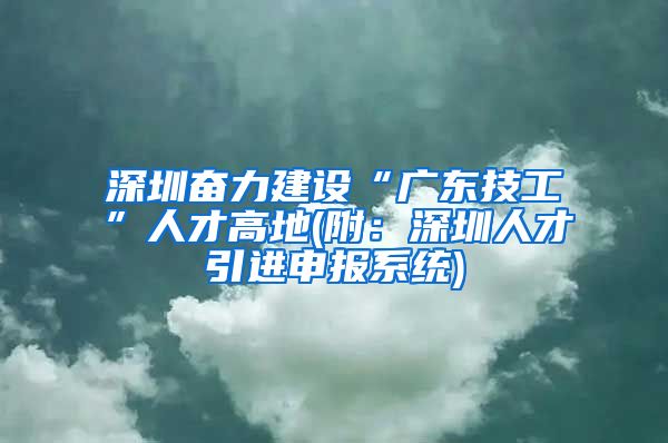 深圳奋力建设“广东技工”人才高地(附：深圳人才引进申报系统)