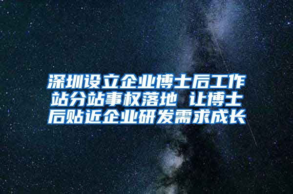 深圳设立企业博士后工作站分站事权落地 让博士后贴近企业研发需求成长