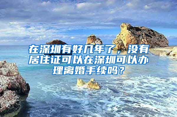 在深圳有好几年了，没有居住证可以在深圳可以办理离婚手续吗？