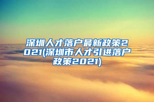 深圳人才落户最新政策2021(深圳市人才引进落户政策2021)