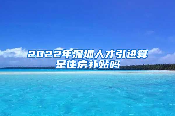 2022年深圳人才引进算是住房补贴吗