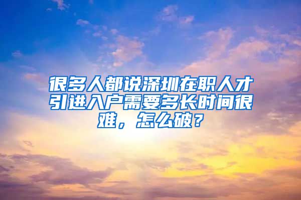 很多人都说深圳在职人才引进入户需要多长时间很难，怎么破？