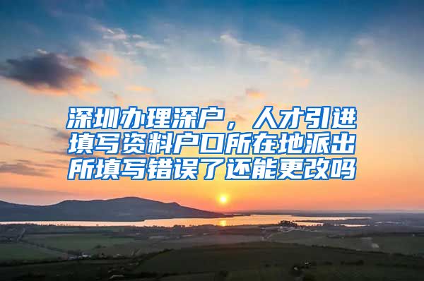 深圳办理深户，人才引进填写资料户口所在地派出所填写错误了还能更改吗