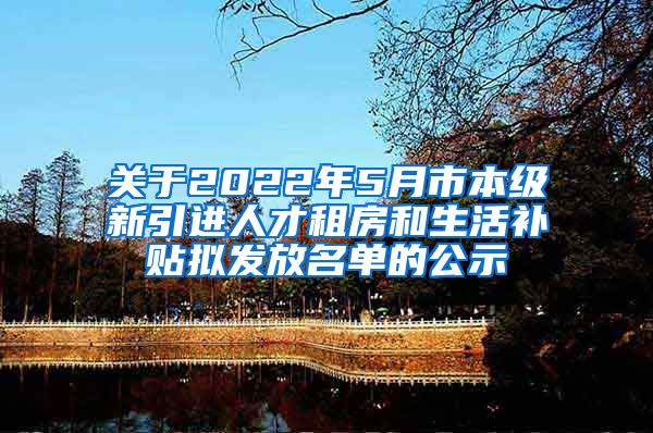 关于2022年5月市本级新引进人才租房和生活补贴拟发放名单的公示