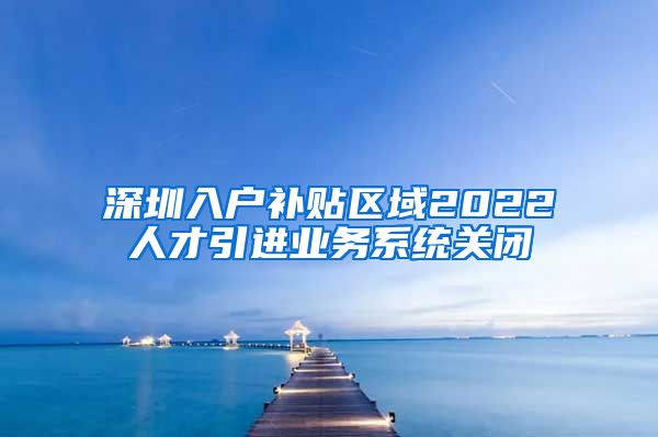 深圳入户补贴区域2022人才引进业务系统关闭