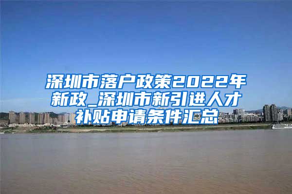 深圳市落户政策2022年新政_深圳市新引进人才补贴申请条件汇总