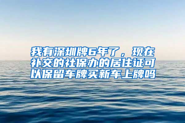 我有深圳牌6年了，现在补交的社保办的居住证可以保留车牌买新车上牌吗