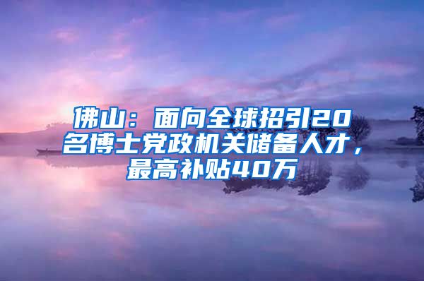 佛山：面向全球招引20名博士党政机关储备人才，最高补贴40万