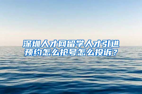 深圳人才网留学人才引进预约怎么抢号怎么投诉？