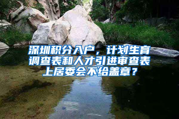 深圳积分入户，计划生育调查表和人才引进审查表上居委会不给盖章？