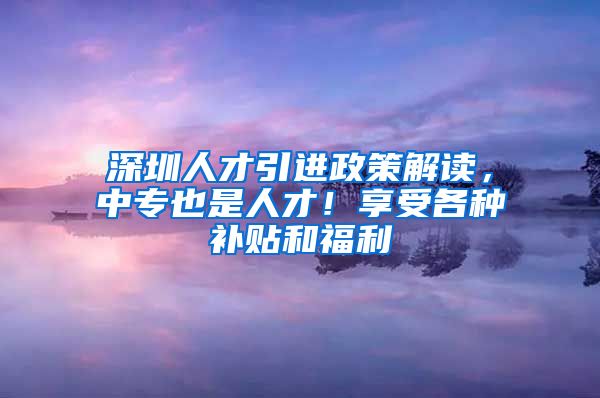 深圳人才引进政策解读，中专也是人才！享受各种补贴和福利