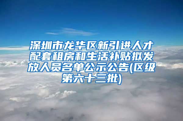 深圳市龙华区新引进人才配套租房和生活补贴拟发放人员名单公示公告(区级第六十三批)