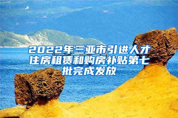 2022年三亚市引进人才住房租赁和购房补贴第七批完成发放