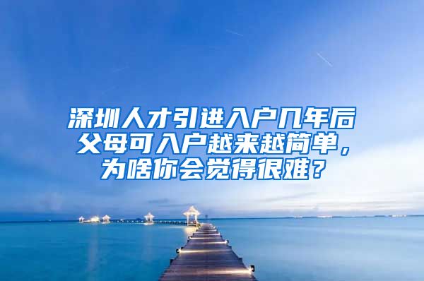 深圳人才引进入户几年后父母可入户越来越简单，为啥你会觉得很难？