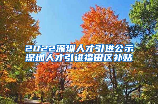 2022深圳人才引进公示深圳人才引进福田区补贴