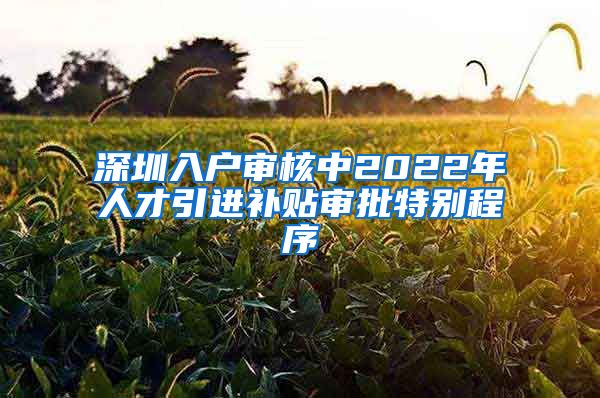 深圳入户审核中2022年人才引进补贴审批特别程序