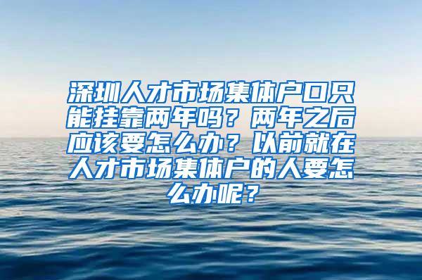 深圳人才市场集体户口只能挂靠两年吗？两年之后应该要怎么办？以前就在人才市场集体户的人要怎么办呢？