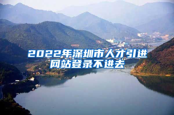 2022年深圳市人才引进网站登录不进去