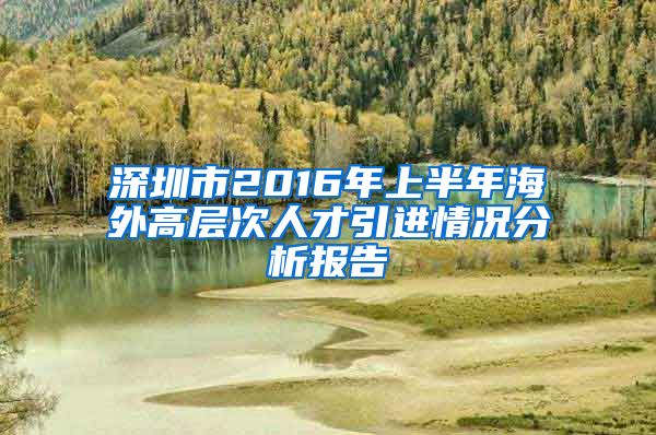 深圳市2016年上半年海外高层次人才引进情况分析报告