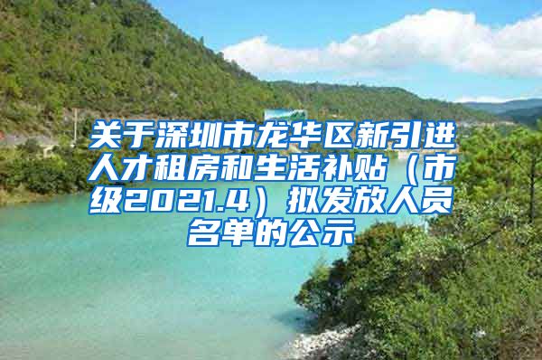 关于深圳市龙华区新引进人才租房和生活补贴（市级2021.4）拟发放人员名单的公示