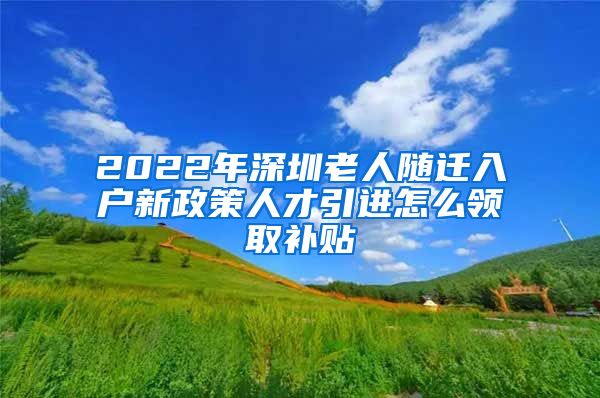 2022年深圳老人随迁入户新政策人才引进怎么领取补贴